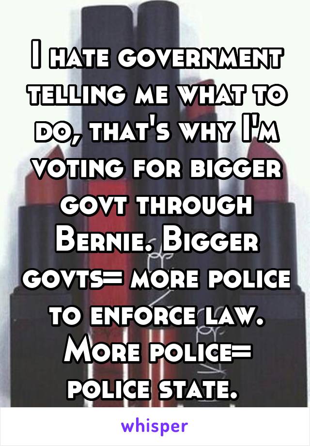 I hate government telling me what to do, that's why I'm voting for bigger govt through Bernie. Bigger govts= more police to enforce law. More police= police state. 