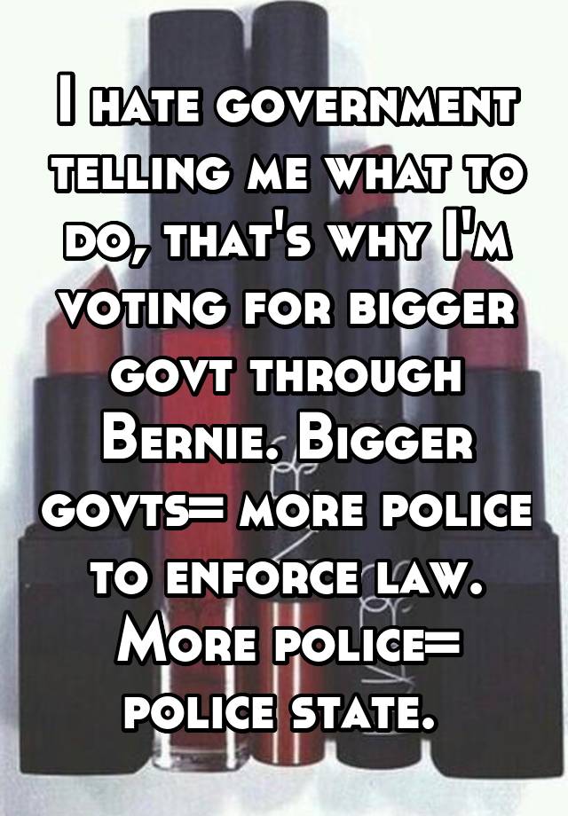 I hate government telling me what to do, that's why I'm voting for bigger govt through Bernie. Bigger govts= more police to enforce law. More police= police state. 