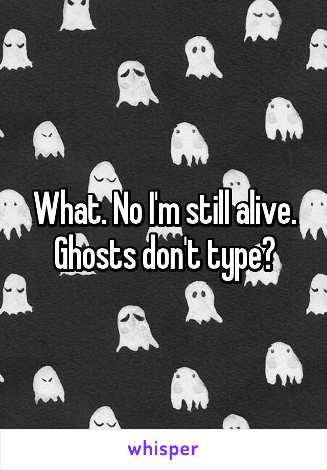 What. No I'm still alive. Ghosts don't type?