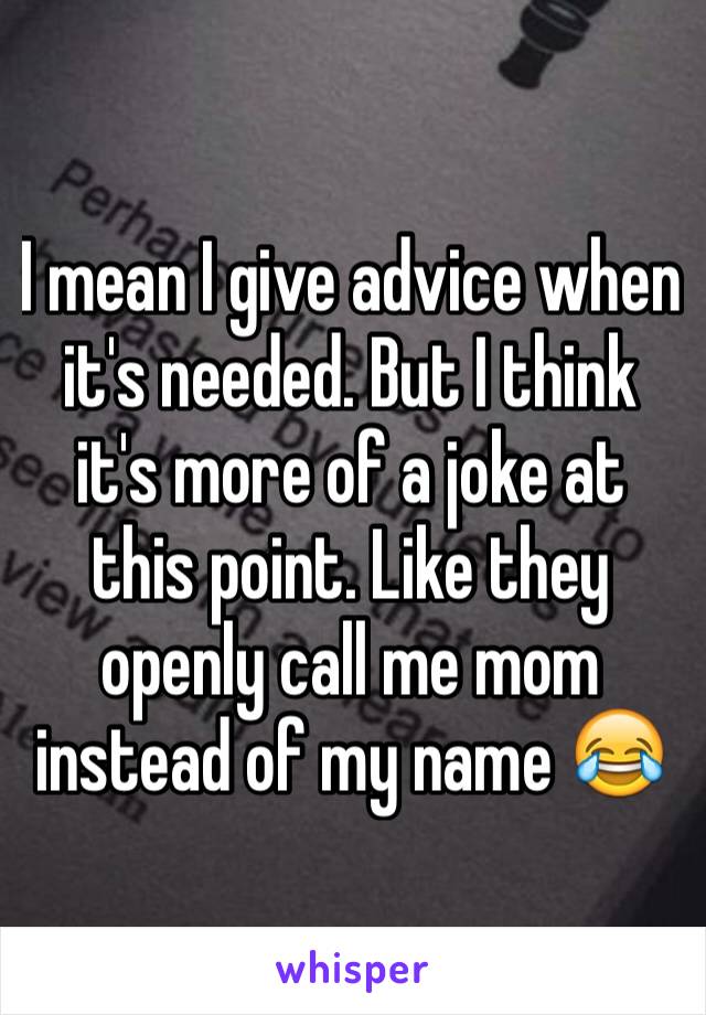 I mean I give advice when it's needed. But I think it's more of a joke at this point. Like they openly call me mom instead of my name 😂