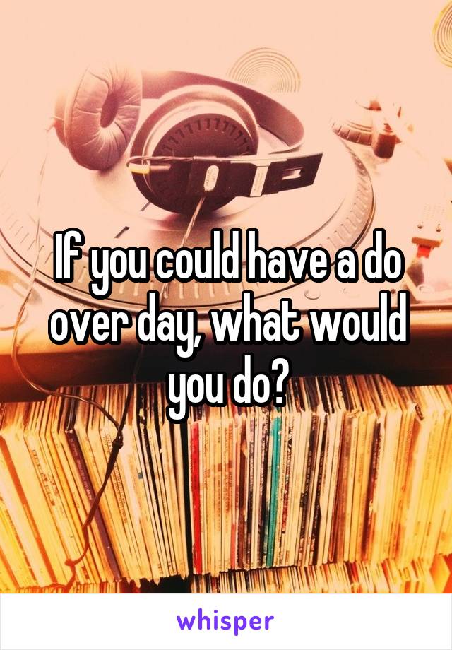 If you could have a do over day, what would you do?