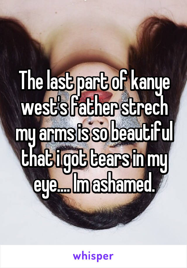 The last part of kanye west's father strech my arms is so beautiful that i got tears in my eye.... Im ashamed.
