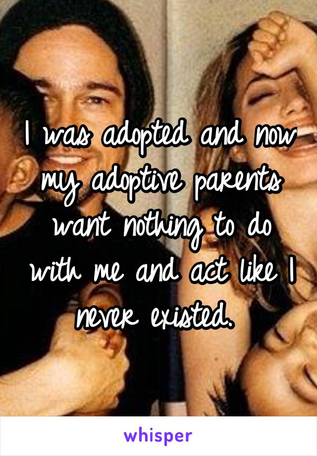 I was adopted and now my adoptive parents want nothing to do with me and act like I never existed. 