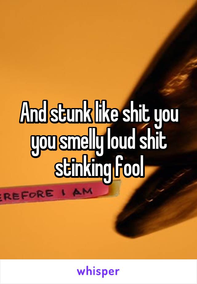 And stunk like shit you you smelly loud shit stinking fool