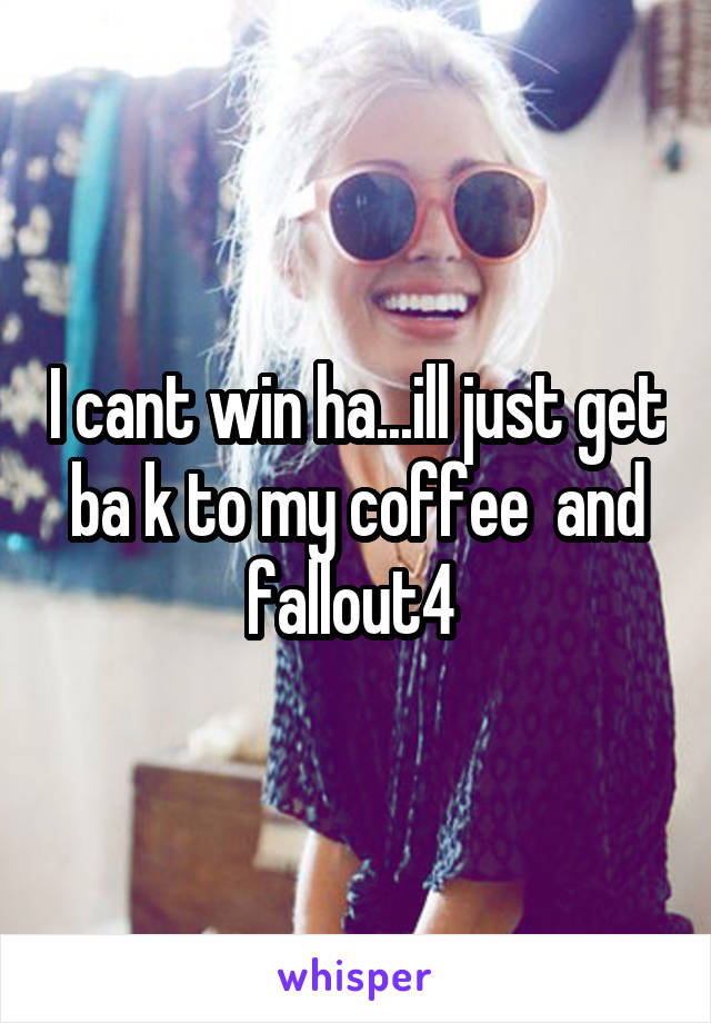 I cant win ha...ill just get ba k to my coffee  and fallout4 