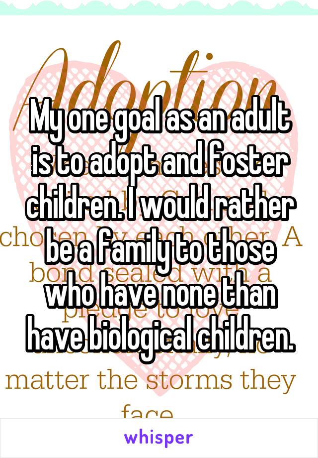 My one goal as an adult is to adopt and foster children. I would rather be a family to those who have none than have biological children.