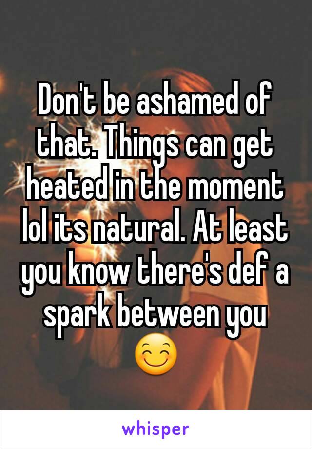 Don't be ashamed of that. Things can get heated in the moment lol its natural. At least you know there's def a spark between you 😊