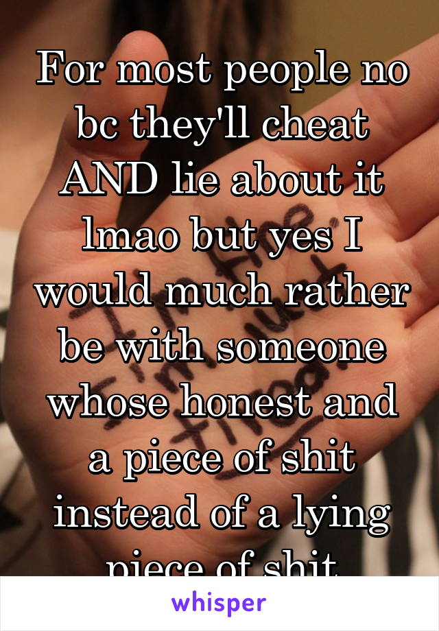 For most people no bc they'll cheat AND lie about it lmao but yes I would much rather be with someone whose honest and a piece of shit instead of a lying piece of shit