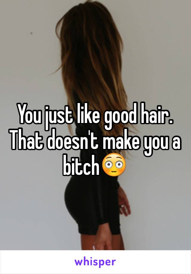 You just like good hair. That doesn't make you a bitch😳