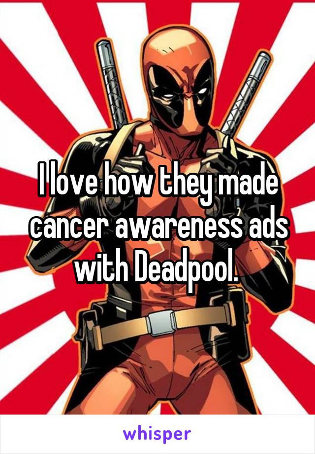 I love how they made cancer awareness ads with Deadpool. 