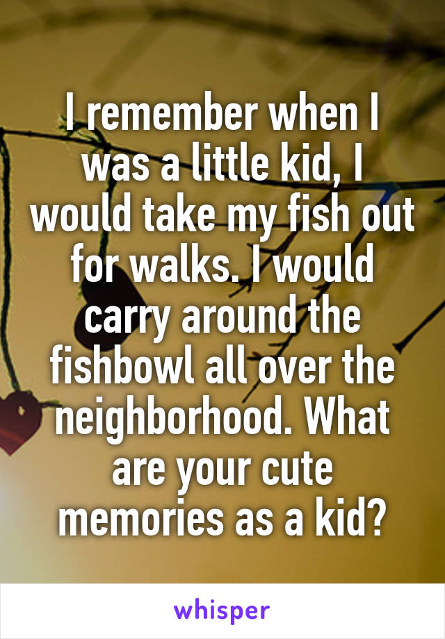 I remember when I was a little kid, I would take my fish out for walks. I would carry around the fishbowl all over the neighborhood. What are your cute memories as a kid?