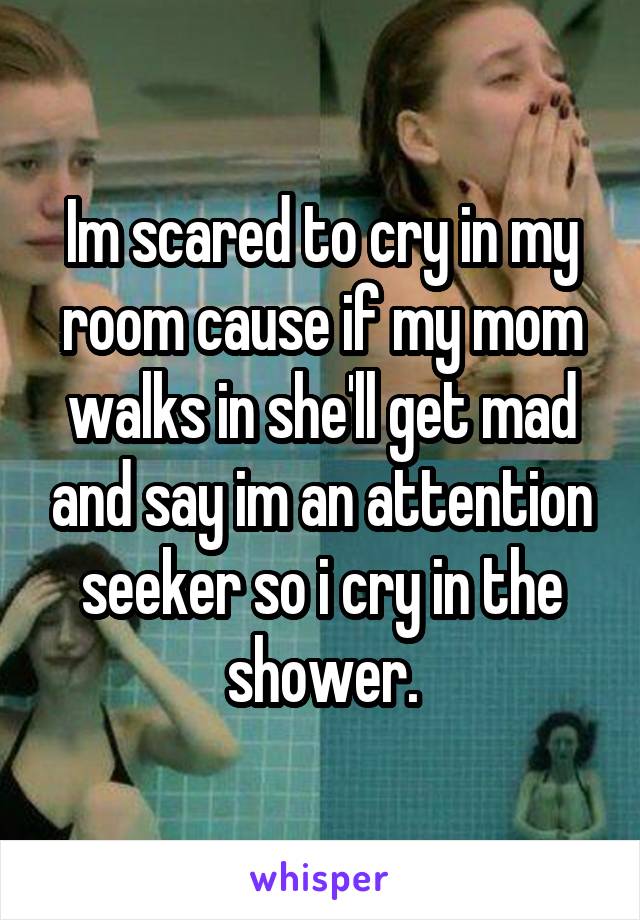 Im scared to cry in my room cause if my mom walks in she'll get mad and say im an attention seeker so i cry in the shower.