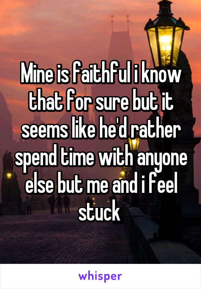 Mine is faithful i know that for sure but it seems like he'd rather spend time with anyone else but me and i feel stuck 
