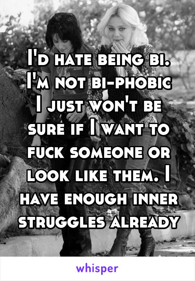 I'd hate being bi.
I'm not bi-phobic
I just won't be sure if I want to fuck someone or look like them. I have enough inner struggles already