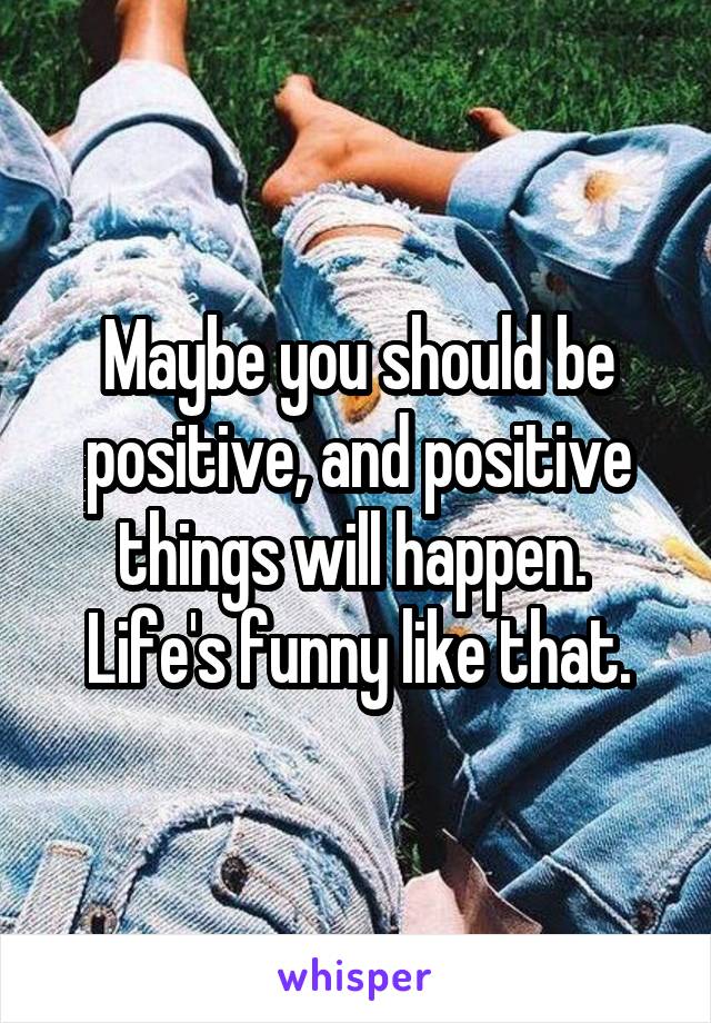 Maybe you should be positive, and positive things will happen.  Life's funny like that.