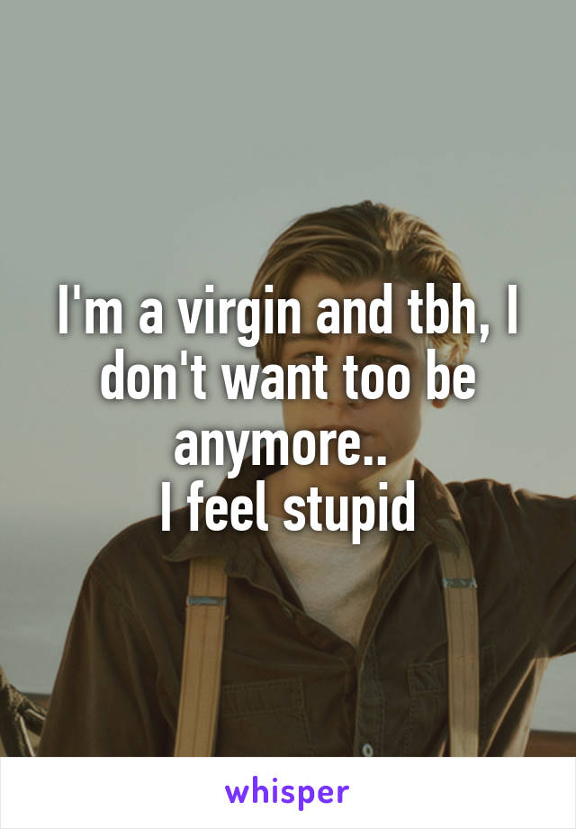 I'm a virgin and tbh, I don't want too be anymore.. 
I feel stupid