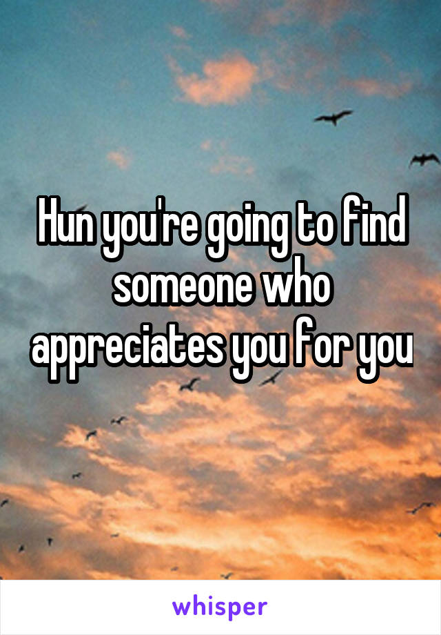 Hun you're going to find someone who appreciates you for you 