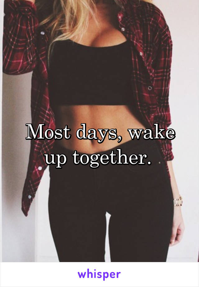 Most days, wake up together. 