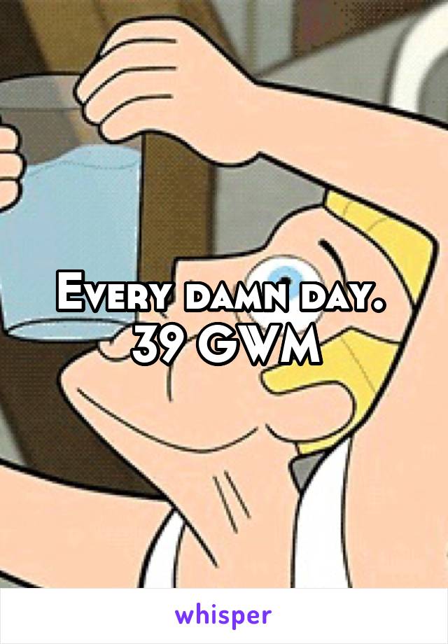 Every damn day.  39 GWM