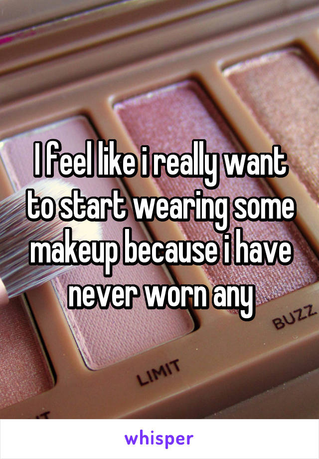 I feel like i really want to start wearing some makeup because i have never worn any