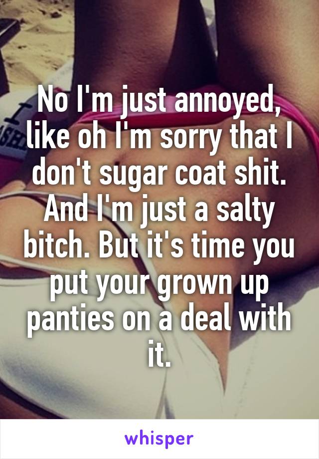 No I'm just annoyed, like oh I'm sorry that I don't sugar coat shit.
And I'm just a salty bitch. But it's time you put your grown up panties on a deal with it.