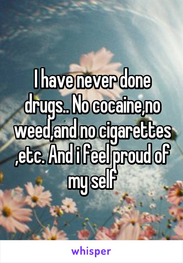 I have never done drugs.. No cocaine,no weed,and no cigarettes ,etc. And i feel proud of my self