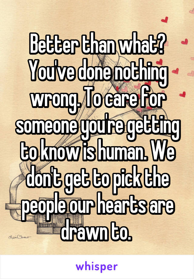 Better than what? You've done nothing wrong. To care for someone you're getting to know is human. We don't get to pick the people our hearts are drawn to. 