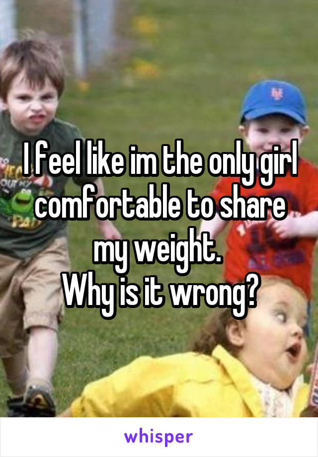 I feel like im the only girl comfortable to share my weight. 
Why is it wrong?