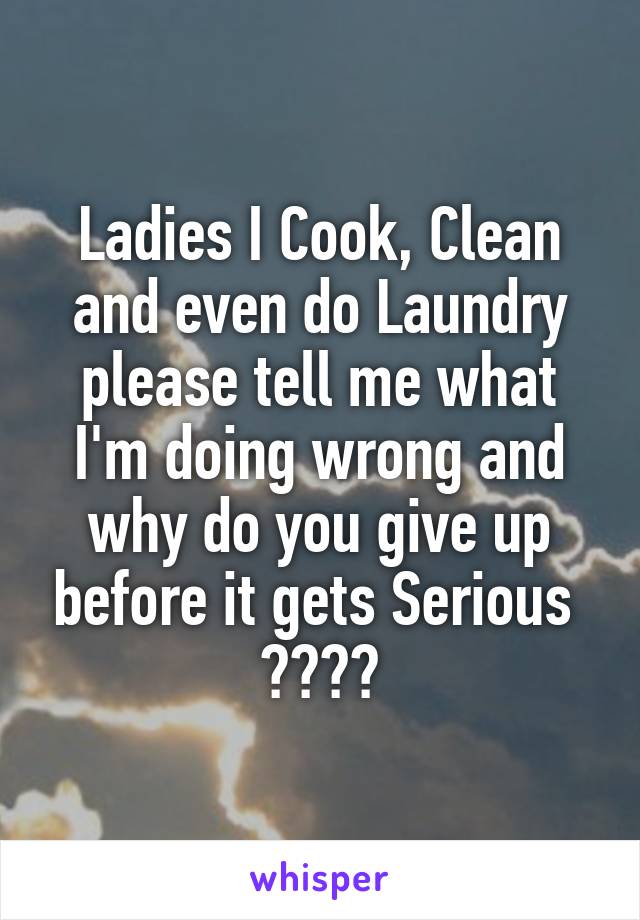 Ladies I Cook, Clean and even do Laundry please tell me what I'm doing wrong and why do you give up before it gets Serious  ????