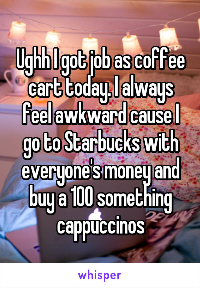 Ughh I got job as coffee cart today. I always feel awkward cause I go to Starbucks with everyone's money and buy a 100 something cappuccinos