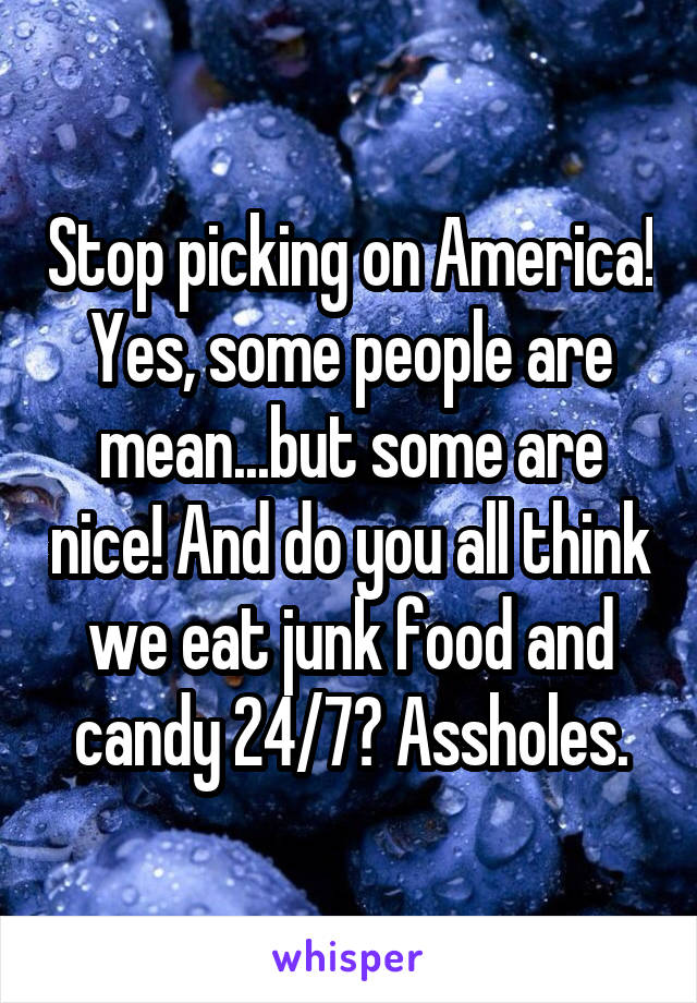 Stop picking on America! Yes, some people are mean...but some are nice! And do you all think we eat junk food and candy 24/7? Assholes.