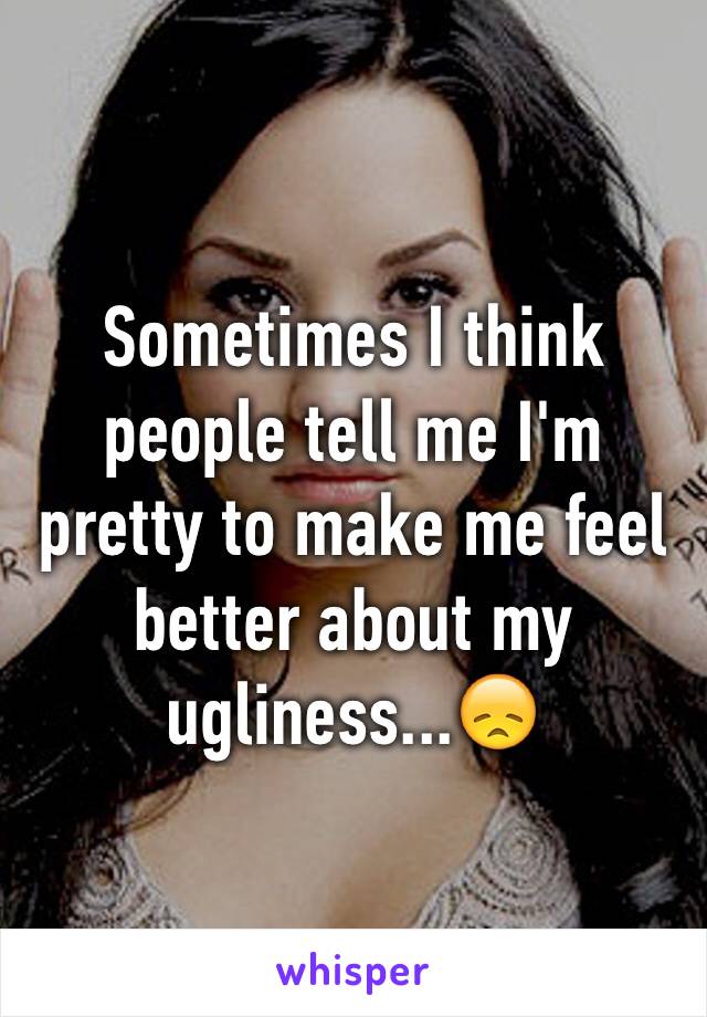 Sometimes I think people tell me I'm pretty to make me feel better about my ugliness...😞