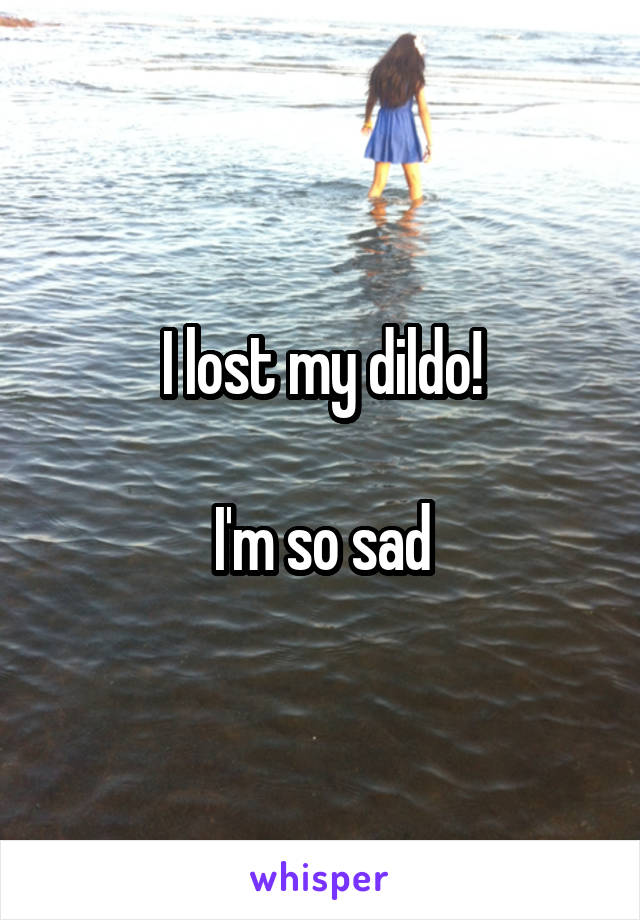 I lost my dildo!

 I'm so sad 