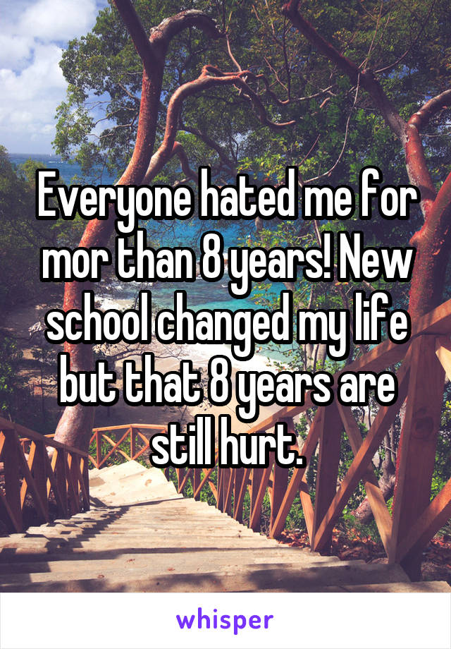 Everyone hated me for mor than 8 years! New school changed my life but that 8 years are still hurt.