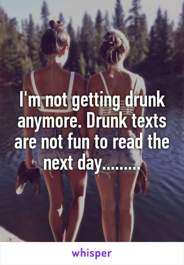 I'm not getting drunk anymore. Drunk texts are not fun to read the next day.........