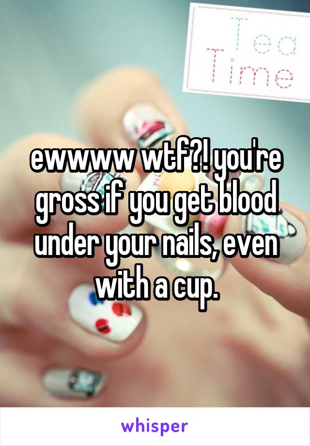 ewwww wtf?! you're gross if you get blood under your nails, even with a cup.