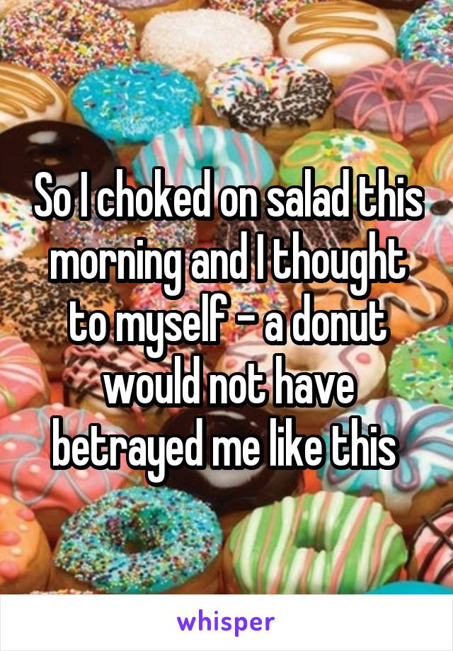 So I choked on salad this morning and I thought to myself - a donut would not have betrayed me like this 