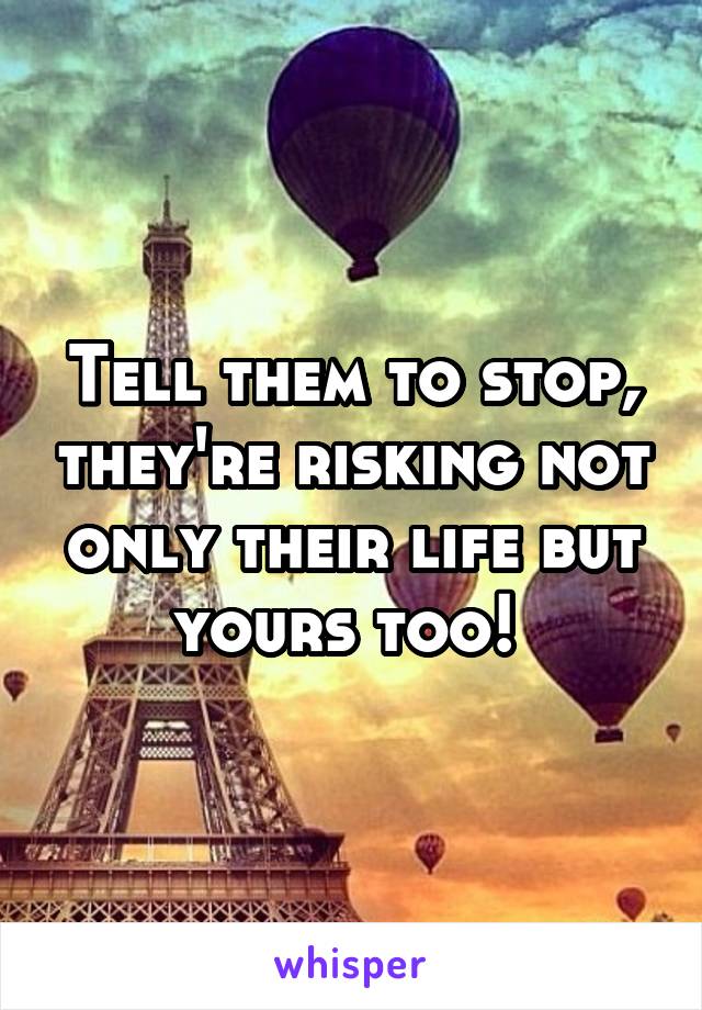Tell them to stop, they're risking not only their life but yours too! 