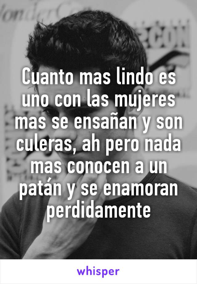 Cuanto mas lindo es uno con las mujeres mas se ensañan y son culeras, ah pero nada mas conocen a un patán y se enamoran perdidamente