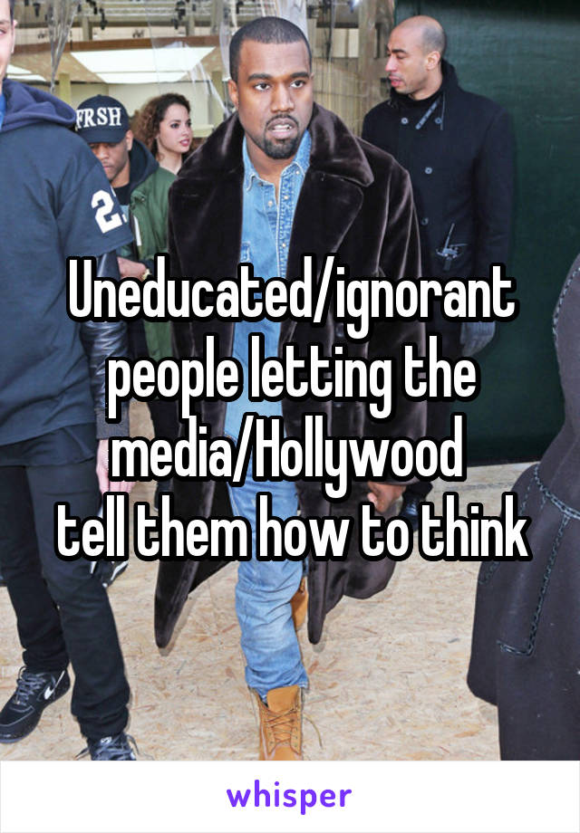 Uneducated/ignorant people letting the media/Hollywood 
tell them how to think