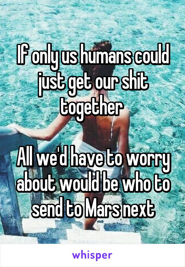 If only us humans could just get our shit together 

All we'd have to worry about would be who to send to Mars next