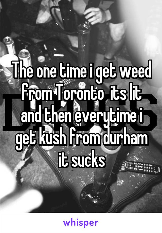 The one time i get weed from Toronto  its lit and then everytime i get kush from durham it sucks