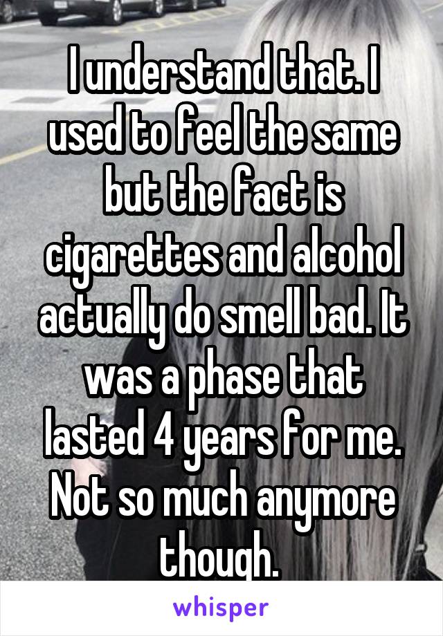 I understand that. I used to feel the same but the fact is cigarettes and alcohol actually do smell bad. It was a phase that lasted 4 years for me. Not so much anymore though. 