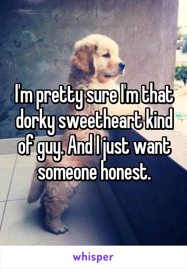 I'm pretty sure I'm that dorky sweetheart kind of guy. And I just want someone honest.