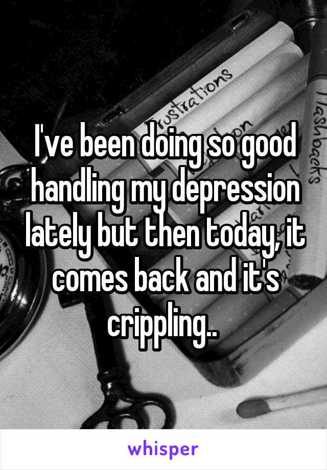 I've been doing so good handling my depression lately but then today, it comes back and it's crippling.. 