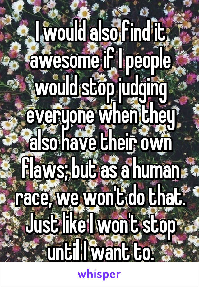 I would also find it awesome if I people would stop judging everyone when they also have their own flaws; but as a human race, we won't do that.
Just like I won't stop until I want to.