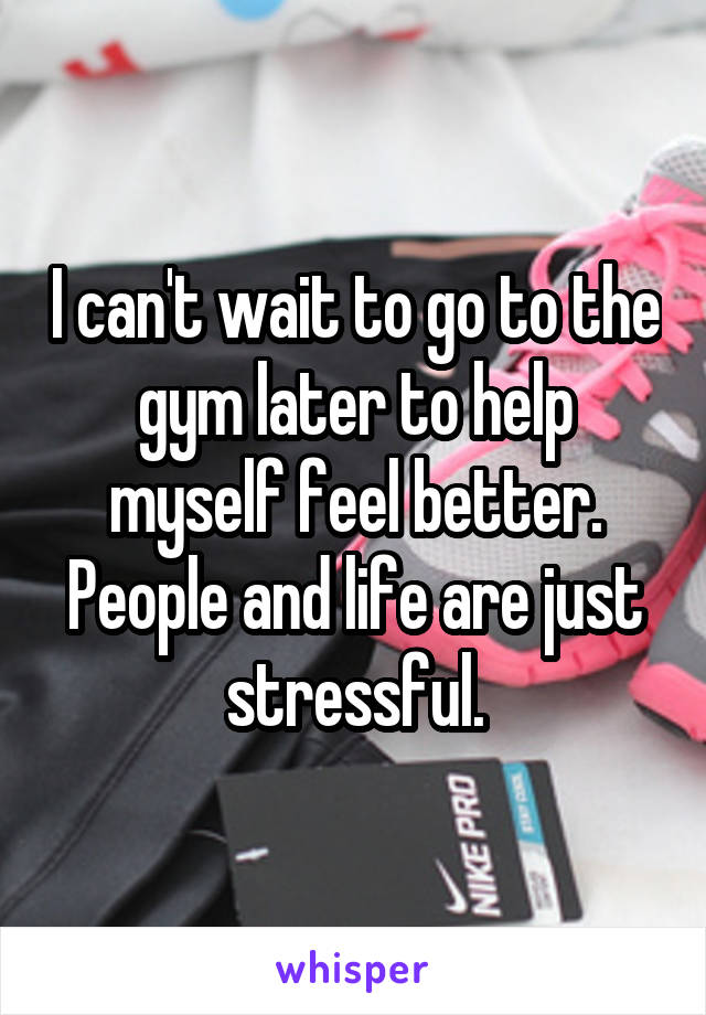 I can't wait to go to the gym later to help myself feel better. People and life are just stressful.