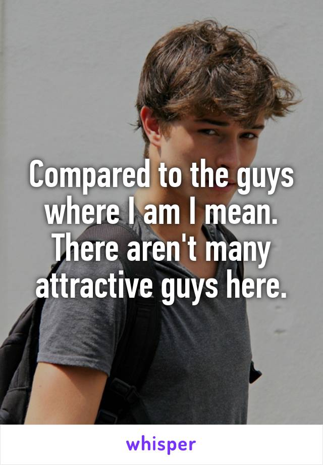 Compared to the guys where I am I mean. There aren't many attractive guys here.