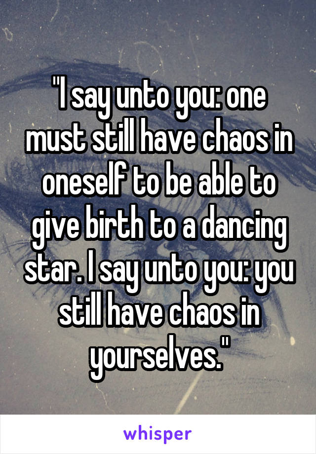 "I say unto you: one must still have chaos in oneself to be able to give birth to a dancing star. I say unto you: you still have chaos in yourselves."