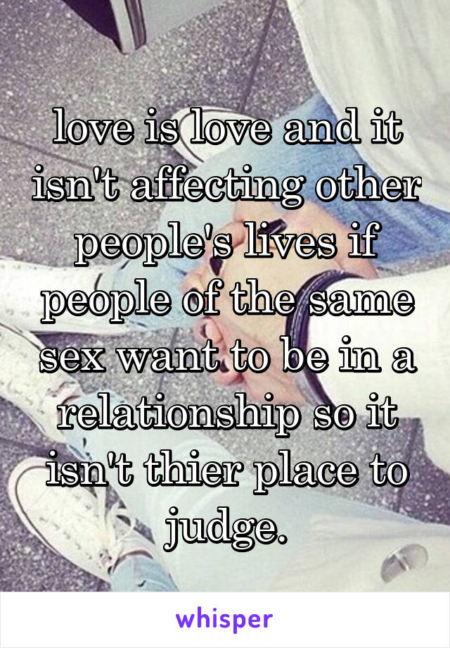 love is love and it isn't affecting other people's lives if people of the same sex want to be in a relationship so it isn't thier place to judge.